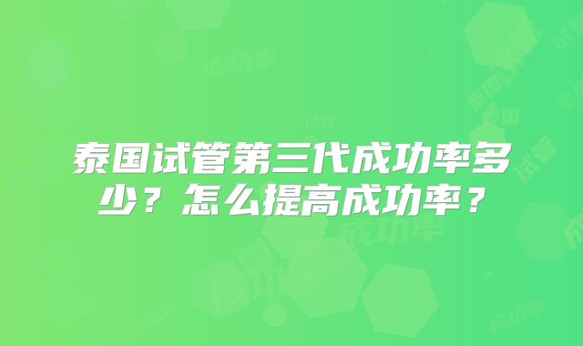 泰国试管第三代成功率多少?怎么提高成功率?