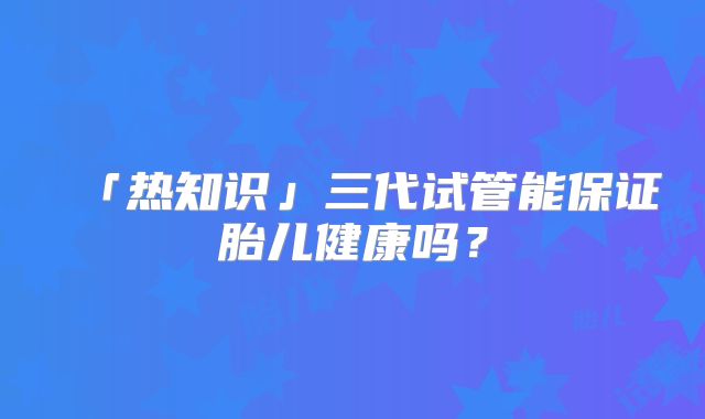 「热知识」三代试管能保证胎儿健康吗？