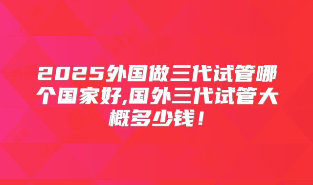 2025外国做三代试管哪个国家好,国外三代试管大概多少钱！