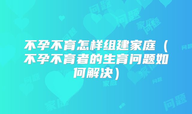 不孕不育怎样组建家庭（不孕不育者的生育问题如何解决）