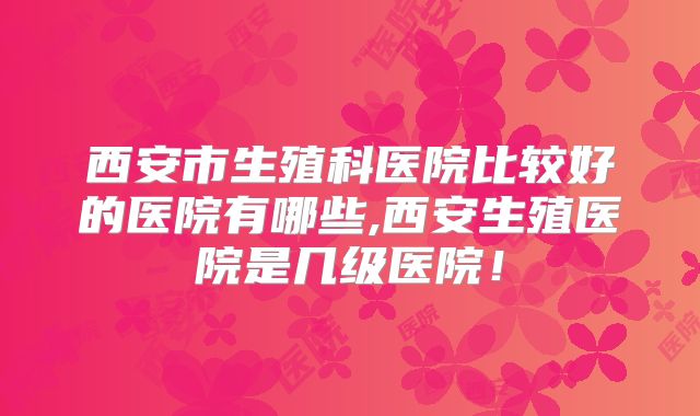 西安市生殖科医院比较好的医院有哪些,西安生殖医院是几级医院！