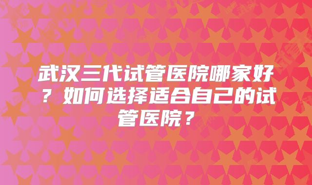 武汉三代试管医院哪家好？如何选择适合自己的试管医院？