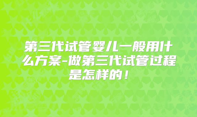 第三代试管婴儿一般用什么方案-做第三代试管过程是怎样的！