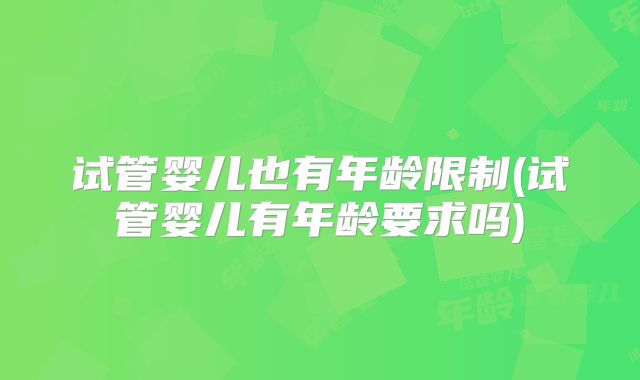 试管婴儿也有年龄限制(试管婴儿有年龄要求吗)