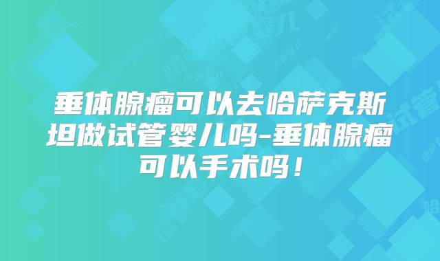 垂体腺瘤可以去哈萨克斯坦做试管婴儿吗-垂体腺瘤可以手术吗！