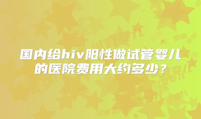 国内给hiv阳性做试管婴儿的医院费用大约多少？