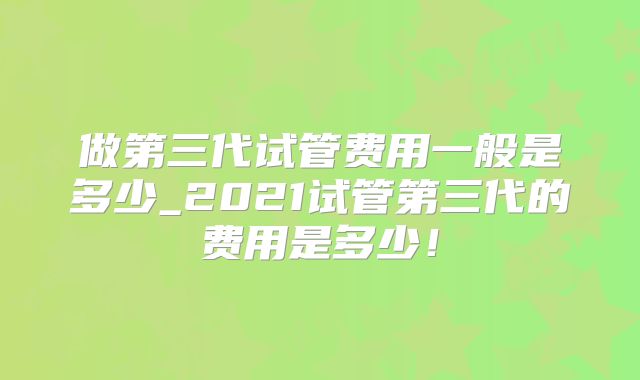 做第三代试管费用一般是多少_2021试管第三代的费用是多少！