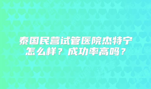 泰国民营试管医院杰特宁怎么样？成功率高吗？
