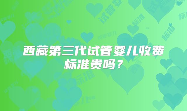 西藏第三代试管婴儿收费标准贵吗?