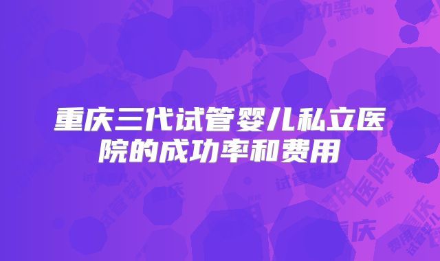 重庆三代试管婴儿私立医院的成功率和费用
