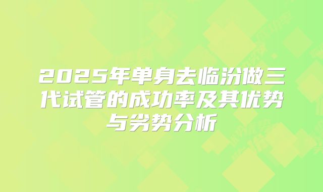 2025年单身去临汾做三代试管的成功率及其优势与劣势分析