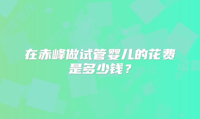 在赤峰做试管婴儿的花费是多少钱？