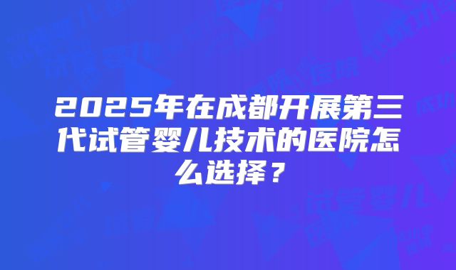 2025年在成都开展第三代试管婴儿技术的医院怎么选择？