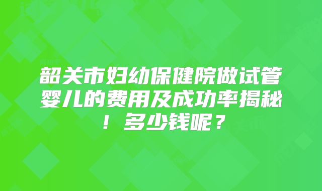 韶关市妇幼保健院做试管婴儿的费用及成功率揭秘！多少钱呢？