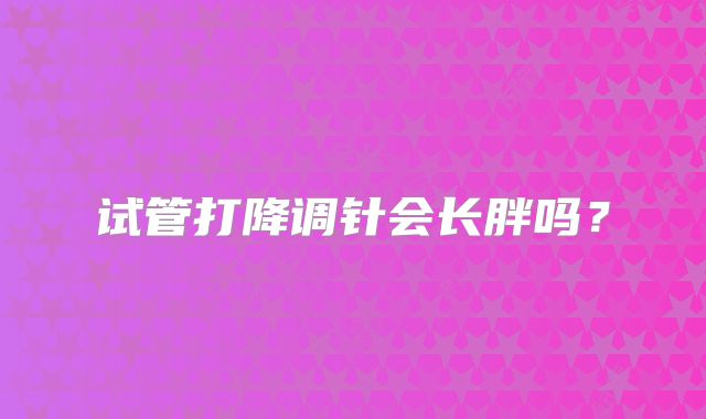 试管打降调针会长胖吗？