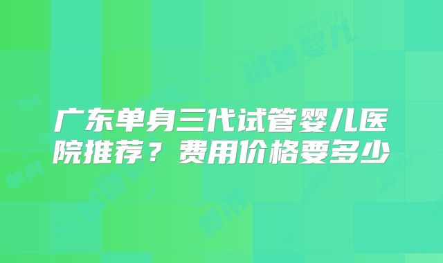 广东单身三代试管婴儿医院推荐?费用价格要多少