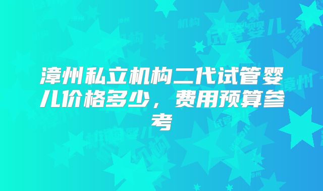 漳州私立机构二代试管婴儿价格多少，费用预算参考