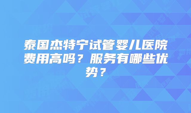 泰国杰特宁试管婴儿医院费用高吗？服务有哪些优势？