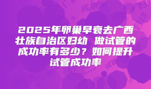 2025年卵巢早衰去广西壮族自治区妇幼 做试管的成功率有多少?如何提升试管成功率