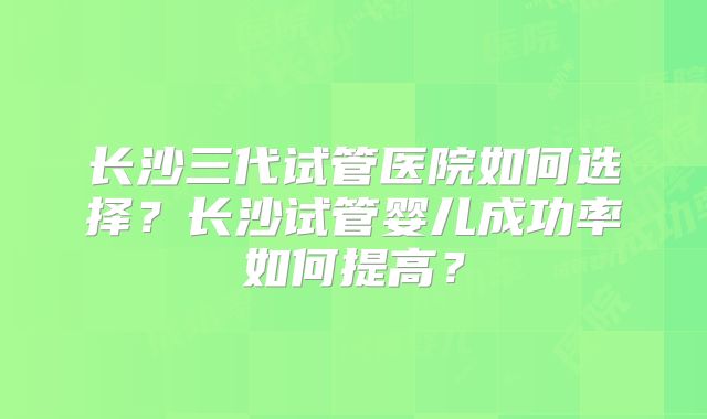 长沙三代试管医院如何选择？长沙试管婴儿成功率如何提高？