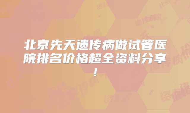 北京先天遗传病做试管医院排名价格超全资料分享!