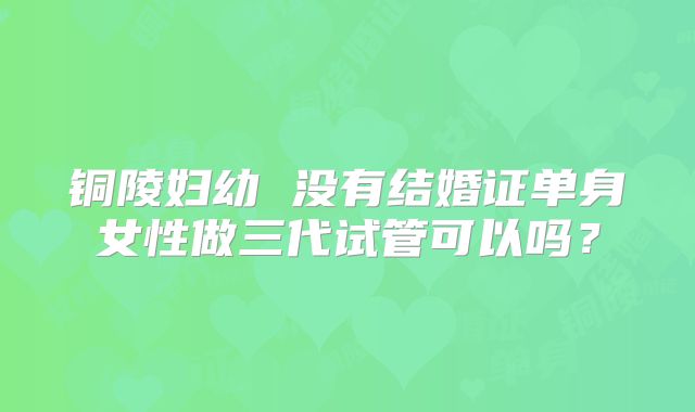 铜陵妇幼 没有结婚证单身女性做三代试管可以吗？