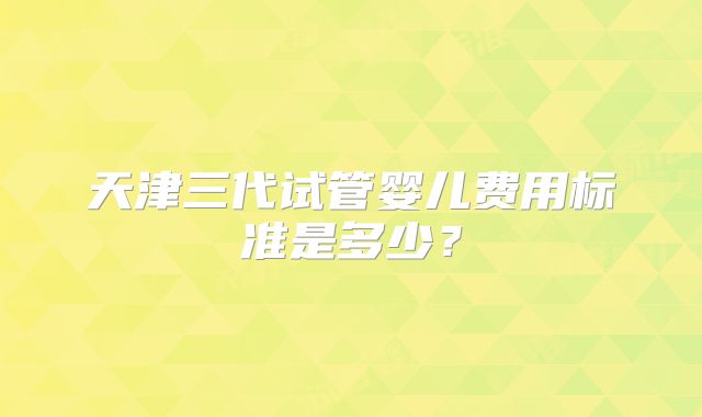 天津三代试管婴儿费用标准是多少？