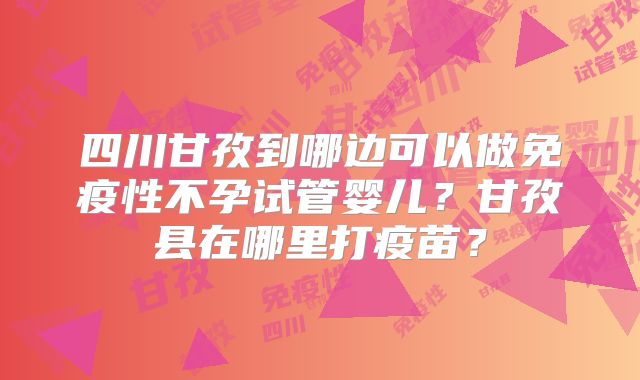四川甘孜到哪边可以做免疫性不孕试管婴儿？甘孜县在哪里打疫苗？