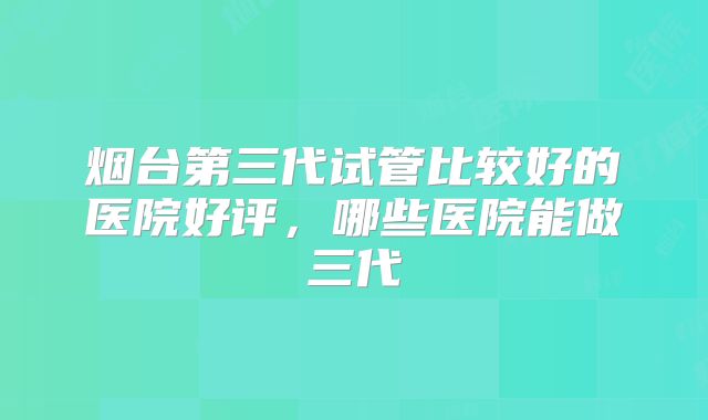 烟台第三代试管比较好的医院好评，哪些医院能做三代