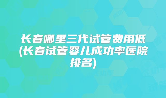 长春哪里三代试管费用低(长春试管婴儿成功率医院排名)