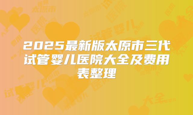2025最新版太原市三代试管婴儿医院大全及费用表整理