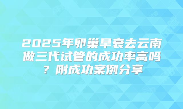 2025年卵巢早衰去云南做三代试管的成功率高吗?附成功案例分享