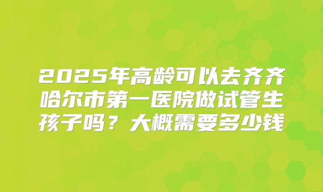 2025年高龄可以去齐齐哈尔市第一医院做试管生孩子吗？大概需要多少钱