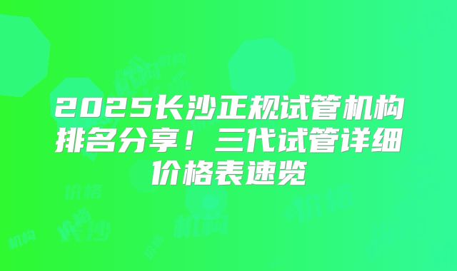 2025长沙正规试管机构排名分享！三代试管详细价格表速览