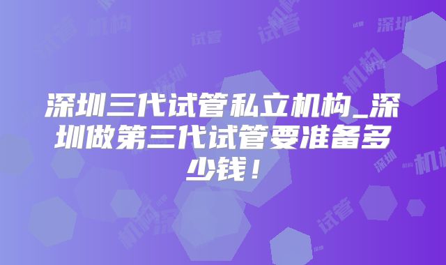 深圳三代试管私立机构_深圳做第三代试管要准备多少钱！