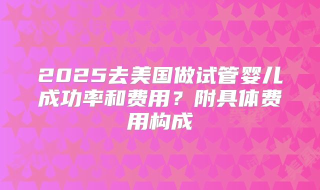 2025去美国做试管婴儿成功率和费用？附具体费用构成