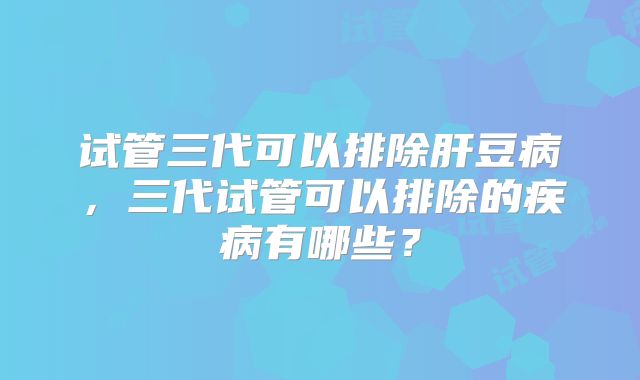 试管三代可以排除肝豆病，三代试管可以排除的疾病有哪些？