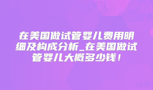 在美国做试管婴儿费用明细及构成分析_在美国做试管婴儿大概多少钱！
