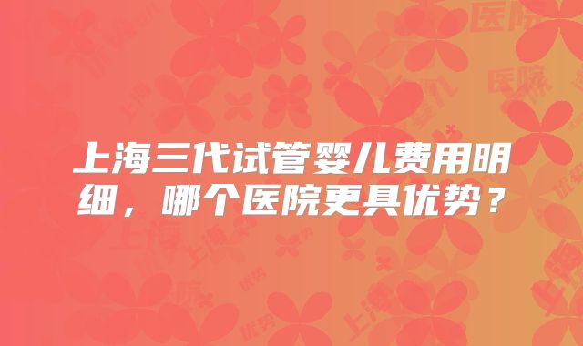 上海三代试管婴儿费用明细，哪个医院更具优势？