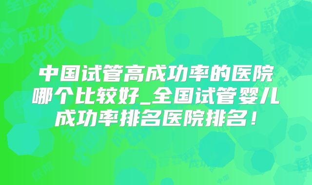 中国试管高成功率的医院哪个比较好_全国试管婴儿成功率排名医院排名！
