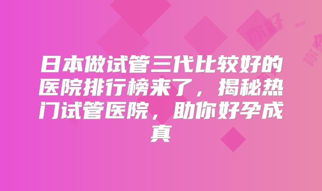 日本做试管三代比较好的医院排行榜来了，揭秘热门试管医院，助你好孕成真