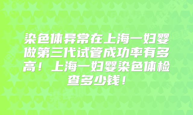染色体异常在上海一妇婴做第三代试管成功率有多高!上海一妇婴染色体检查多少钱!