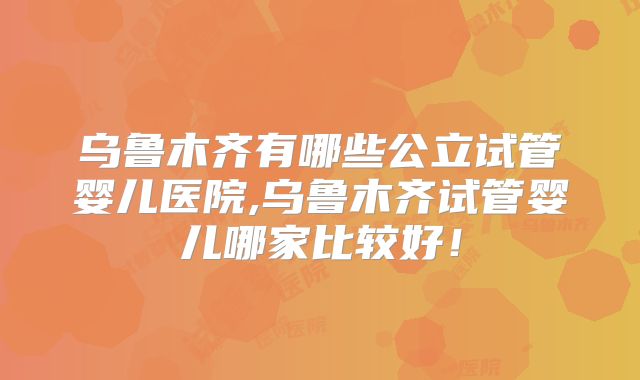 乌鲁木齐有哪些公立试管婴儿医院,乌鲁木齐试管婴儿哪家比较好！