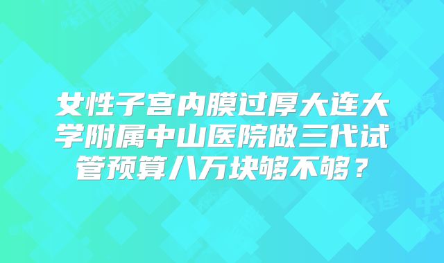 女性子宫内膜过厚大连大学附属中山医院做三代试管预算八万块够不够?