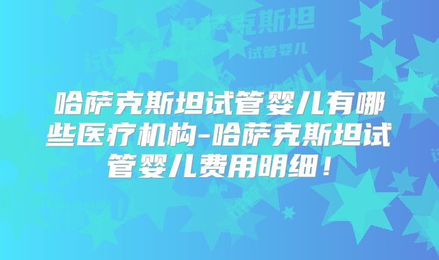 哈萨克斯坦试管婴儿有哪些医疗机构-哈萨克斯坦试管婴儿费用明细！
