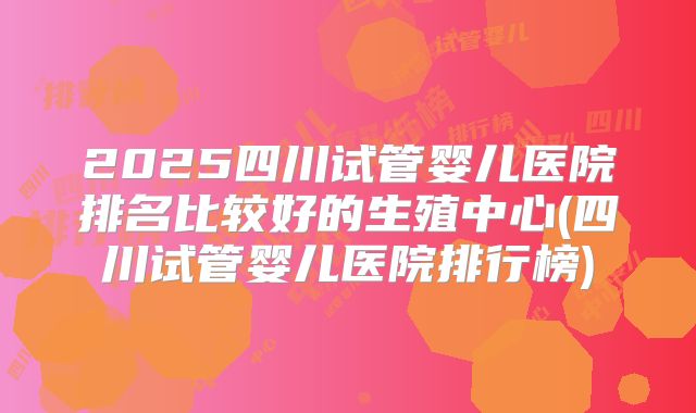 2025四川试管婴儿医院排名比较好的生殖中心(四川试管婴儿医院排行榜)