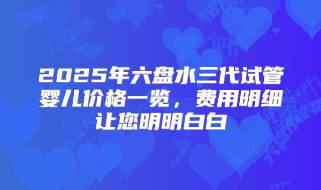 2025年六盘水三代试管婴儿价格一览，费用明细让您明明白白