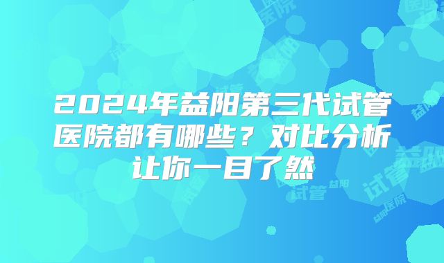 2024年益阳第三代试管医院都有哪些？对比分析让你一目了然