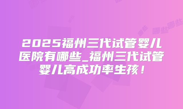 2025福州三代试管婴儿医院有哪些_福州三代试管婴儿高成功率生孩！