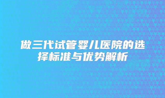 做三代试管婴儿医院的选择标准与优势解析